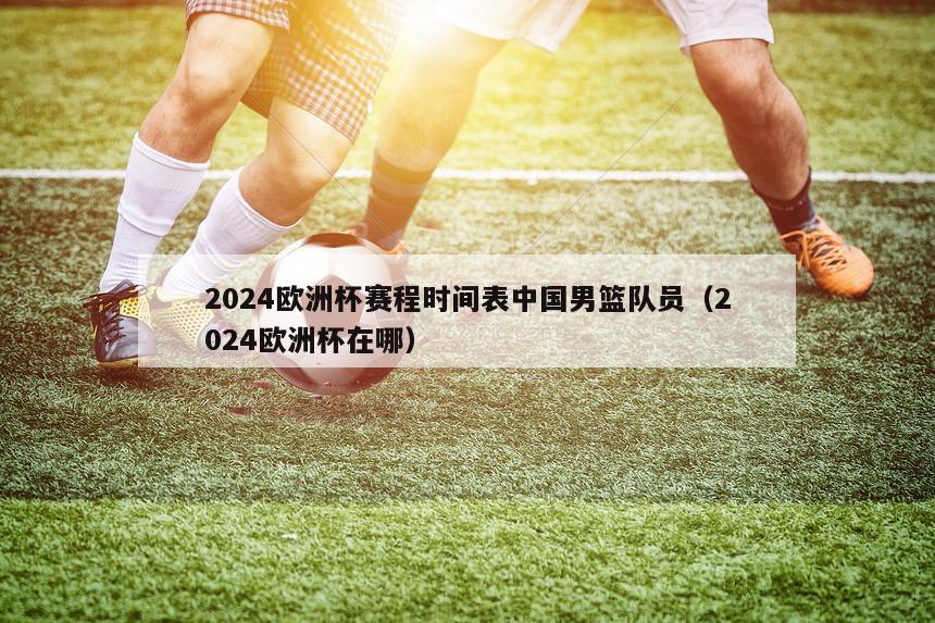 2024欧洲杯赛程时间表中国男篮队员（2024欧洲杯在哪）